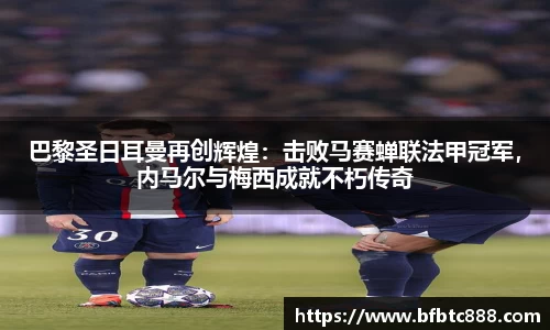 巴黎圣日耳曼再创辉煌：击败马赛蝉联法甲冠军，内马尔与梅西成就不朽传奇